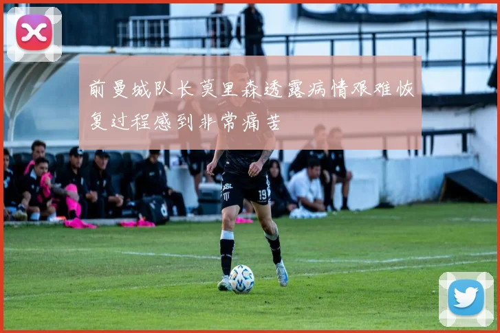 前曼城队长莫里森透露病情艰难恢复过程感到非常痛苦
