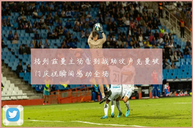 格列兹曼主场告别战助攻卢克曼破门庆祝瞬间感动全场