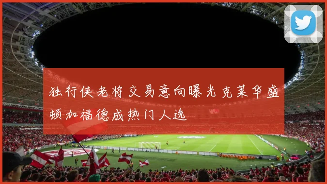 独行侠老将交易意向曝光克莱华盛顿加福德成热门人选